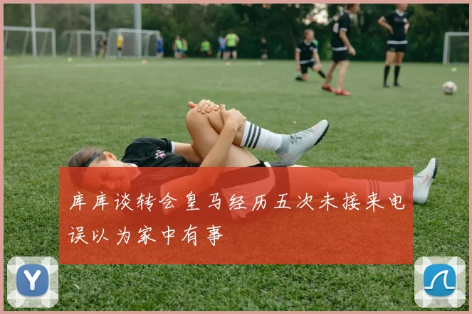 库库谈转会皇马经历五次未接来电误以为家中有事