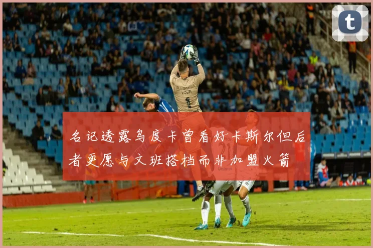 名记透露乌度卡曾看好卡斯尔但后者更愿与文班搭档而非加盟火箭