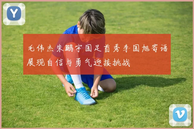 毛伟杰朱鹏宇国足首秀李国旭寄语展现自信与勇气迎接挑战